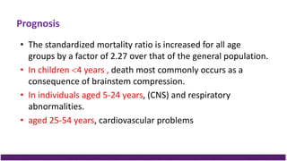 Prognosis
• The standardized mortality ratio is increased for all age
groups by a factor of 2.27 over that of the general population.
• In children 4 years , death most commonly occurs as a
consequence of brainstem compression.
• In individuals aged 5-24 years, (CNS) and respiratory
abnormalities.
• aged 25-54 years, cardiovascular problems
 