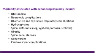 Morbidity associated with achondroplasia may include:
• Otitis media
• Neurologic complications
• Obstructive and restrictive respiratory complications
• Hydrocephalus
• Spinal deformities (eg, kyphosis, lordosis, scoliosis)
• Obesity
• Spinal canal stenosis
• Genu varum
• Cardiovascular complications
 