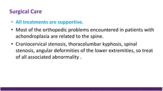 Surgical Care
• All treatments are supportive.
• Most of the orthopedic problems encountered in patients with
achondroplasia are related to the spine.
• Craniocervical stenosis, thoracolumbar kyphosis, spinal
stenosis, angular deformities of the lower extremities, so treat
of all associated abnormality .
 