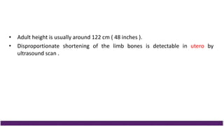 • Adult height is usually around 122 cm ( 48 inches ).
• Disproportionate shortening of the limb bones is detectable in utero by
ultrasound scan .
 