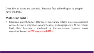 Over 80% of cases are sporadic , because few achondroplastic people
have children .
Molecular basis :
 Fibroblast growth factors (FGFs) are structurally related proteins associated
with cell growth, migration, wound healing, and angiogenesis. At the cellular
level, their function is mediated by transmembrane tyrosine kinase
receptors, known as FGF receptors (FGFRs).
 