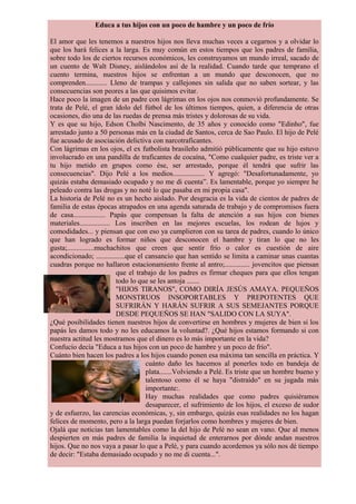 Educa a tus hijos con un poco de hambre y un poco de frío
El amor que les tenemos a nuestros hijos nos lleva muchas veces a cegarnos y a olvidar lo
que los hará felices a la larga. Es muy común en estos tiempos que los padres de familia,
sobre todo los de ciertos recursos económicos, les construyamos un mundo irreal, sacado de
un cuento de Walt Disney, aislándolos así de la realidad. Cuando tarde que temprano el
cuento termina, nuestros hijos se enfrentan a un mundo que desconocen, que no
comprenden............ Lleno de trampas y callejones sin salida que no saben sortear, y las
consecuencias son peores a las que quisimos evitar.
Hace poco la imagen de un padre con lágrimas en los ojos nos conmovió profundamente. Se
trata de Pelé, el gran ídolo del fútbol de los últimos tiempos, quien, a diferencia de otras
ocasiones, dio una de las ruedas de prensa más tristes y dolorosas de su vida.
Y es que su hijo, Edson Cholbi Nascimento, de 35 años y conocido como "Edinho", fue
arrestado junto a 50 personas más en la ciudad de Santos, cerca de Sao Paulo. El hijo de Pelé
fue acusado de asociación delictiva con narcotraficantes.
Con lágrimas en los ojos, el ex futbolista brasileño admitió públicamente que su hijo estuvo
involucrado en una pandilla de traficantes de cocaína, "Como cualquier padre, es triste ver a
tu hijo metido en grupos como ése, ser arrestado, porque él tendrá que sufrir las
consecuencias". Dijo Pelé a los medios.................. Y agregó: "Desafortunadamente, yo
quizás estaba demasiado ocupado y no me di cuenta”. Es lamentable, porque yo siempre he
peleado contra las drogas y no noté lo que pasaba en mi propia casa".
La historia de Pelé no es un hecho aislado. Por desgracia es la vida de cientos de padres de
familia de estas épocas atrapados en una agenda saturada de trabajo y de compromisos fuera
de casa.................. Papás que compensan la falta de atención a sus hijos con bienes
materiales................. Los inscriben en las mejores escuelas, los rodean de lujos y
comodidades... y piensan que con eso ya cumplieron con su tarea de padres, cuando lo único
que han logrado es formar niños que desconocen el hambre y tiran lo que no les
gusta;...............muchachitos que creen que sentir frío o calor es cuestión de aire
acondicionado; ................que el cansancio que han sentido se limita a caminar unas cuantas
cuadras porque no hallaron estacionamiento frente al antro;.............. jovencitos que piensan
que el trabajo de los padres es firmar cheques para que ellos tengan
todo lo que se les antoja .......
"HIJOS TIRANOS", COMO DIRÍA JESÚS AMAYA. PEQUEÑOS
MONSTRUOS INSOPORTABLES Y PREPOTENTES QUE
SUFRIRÁN Y HARÁN SUFRIR A SUS SEMEJANTES PORQUE
DESDE PEQUEÑOS SE HAN "SALIDO CON LA SUYA".
¿Qué posibilidades tienen nuestros hijos de convertirse en hombres y mujeres de bien si los
papás les damos todo y no les educamos la voluntad?. ¿Qué hijos estamos formando si con
nuestra actitud les mostramos que el dinero es lo más importante en la vida?
Confucio decía "Educa a tus hijos con un poco de hambre y un poco de frío".
Cuánto bien hacen los padres a los hijos cuando ponen esa máxima tan sencilla en práctica. Y
cuánto daño les hacemos al ponerles todo en bandeja de
plata.......Volviendo a Pelé. Es triste que un hombre bueno y
talentoso como él se haya "distraído" en su jugada más
importante:.
Hay muchas realidades que como padres quisiéramos
desaparecer, el sufrimiento de los hijos, el exceso de sudor
y de esfuerzo, las carencias económicas, y, sin embargo, quizás esas realidades no los hagan
felices de momento, pero a la larga puedan forjarlos como hombres y mujeres de bien.
Ojalá que noticias tan lamentables como la del hijo de Pelé no sean en vano. Que al menos
despierten en más padres de familia la inquietud de enterarnos por dónde andan nuestros
hijos. Que no nos vaya a pasar lo que a Pelé, y para cuando acordemos ya sólo nos dé tiempo
de decir: "Estaba demasiado ocupado y no me di cuenta...".
 