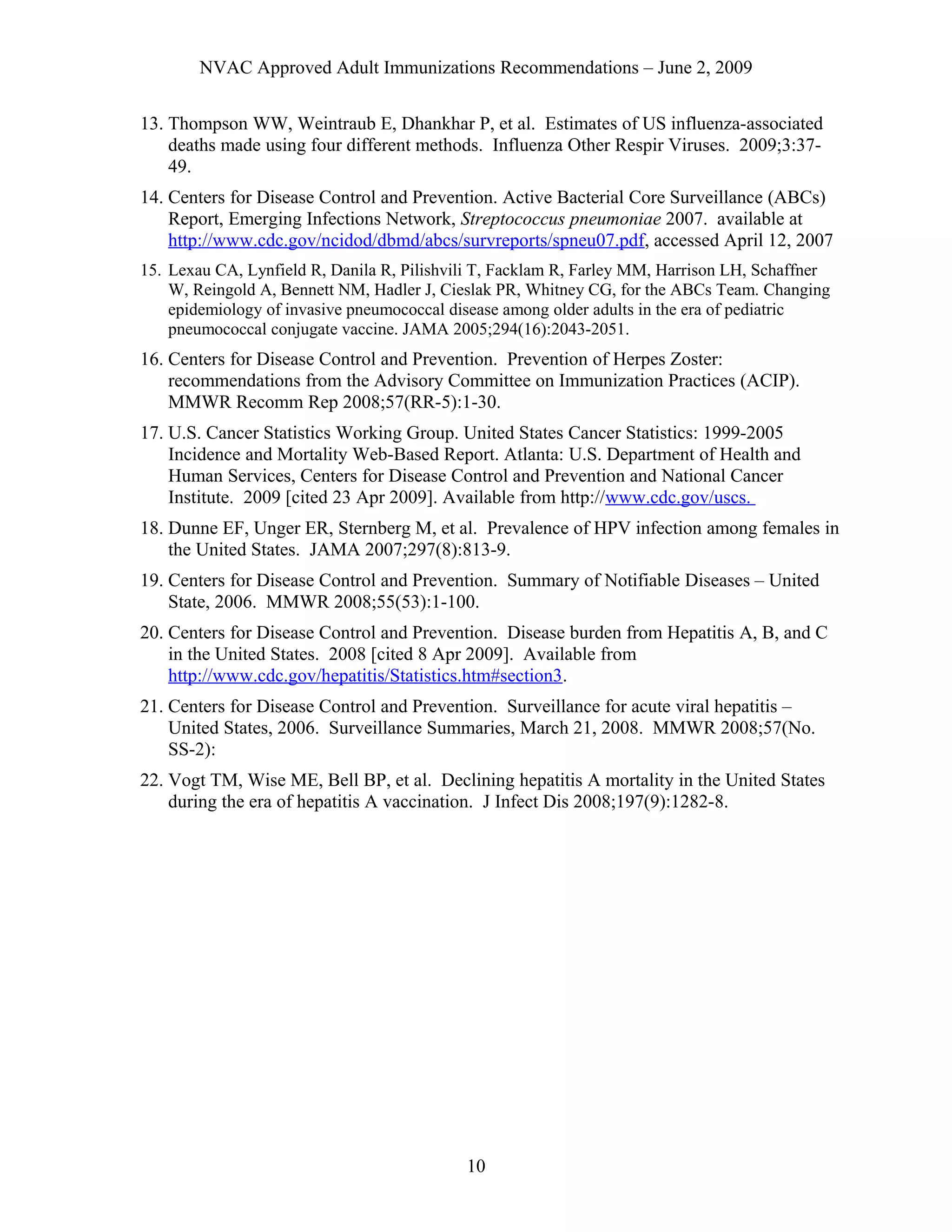 NVAC Approved Adult Immunizations Recommendations – June 2, 2009
13. Thompson WW, Weintraub E, Dhankhar P, et al. Estimates of US influenza-associated
deaths made using four different methods. Influenza Other Respir Viruses. 2009;3:37-
49.
14. Centers for Disease Control and Prevention. Active Bacterial Core Surveillance (ABCs)
Report, Emerging Infections Network, Streptococcus pneumoniae 2007. available at
http://www.cdc.gov/ncidod/dbmd/abcs/survreports/spneu07.pdf, accessed April 12, 2007
15. Lexau CA, Lynfield R, Danila R, Pilishvili T, Facklam R, Farley MM, Harrison LH, Schaffner
W, Reingold A, Bennett NM, Hadler J, Cieslak PR, Whitney CG, for the ABCs Team. Changing
epidemiology of invasive pneumococcal disease among older adults in the era of pediatric
pneumococcal conjugate vaccine. JAMA 2005;294(16):2043-2051.
16. Centers for Disease Control and Prevention. Prevention of Herpes Zoster:
recommendations from the Advisory Committee on Immunization Practices (ACIP).
MMWR Recomm Rep 2008;57(RR-5):1-30.
17. U.S. Cancer Statistics Working Group. United States Cancer Statistics: 1999-2005
Incidence and Mortality Web-Based Report. Atlanta: U.S. Department of Health and
Human Services, Centers for Disease Control and Prevention and National Cancer
Institute. 2009 [cited 23 Apr 2009]. Available from http://www.cdc.gov/uscs.
18. Dunne EF, Unger ER, Sternberg M, et al. Prevalence of HPV infection among females in
the United States. JAMA 2007;297(8):813-9.
19. Centers for Disease Control and Prevention. Summary of Notifiable Diseases – United
State, 2006. MMWR 2008;55(53):1-100.
20. Centers for Disease Control and Prevention. Disease burden from Hepatitis A, B, and C
in the United States. 2008 [cited 8 Apr 2009]. Available from
http://www.cdc.gov/hepatitis/Statistics.htm#section3.
21. Centers for Disease Control and Prevention. Surveillance for acute viral hepatitis –
United States, 2006. Surveillance Summaries, March 21, 2008. MMWR 2008;57(No.
SS-2):
22. Vogt TM, Wise ME, Bell BP, et al. Declining hepatitis A mortality in the United States
during the era of hepatitis A vaccination. J Infect Dis 2008;197(9):1282-8.
10
 