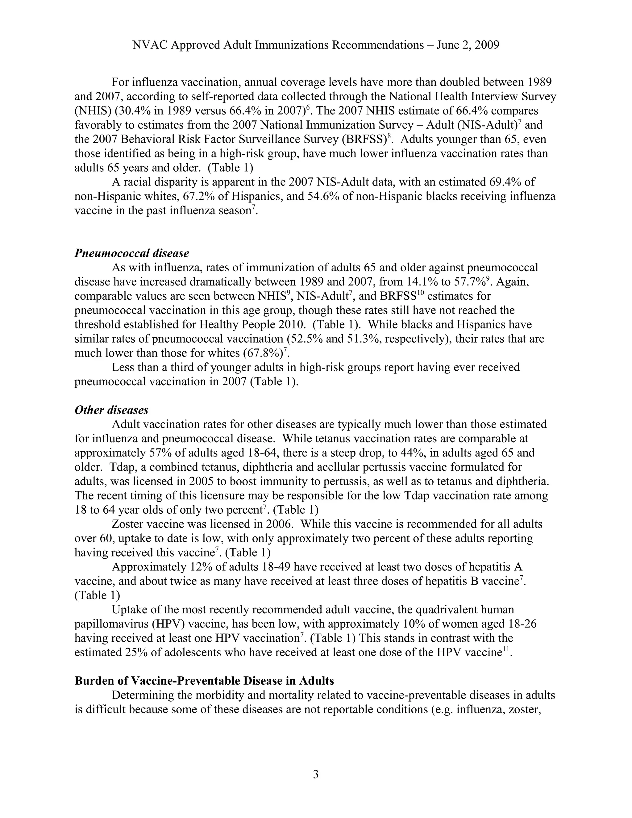 NVAC Approved Adult Immunizations Recommendations – June 2, 2009
For influenza vaccination, annual coverage levels have more than doubled between 1989
and 2007, according to self-reported data collected through the National Health Interview Survey
(NHIS) (30.4% in 1989 versus 66.4% in 2007)6
. The 2007 NHIS estimate of 66.4% compares
favorably to estimates from the 2007 National Immunization Survey – Adult (NIS-Adult)7
and
the 2007 Behavioral Risk Factor Surveillance Survey (BRFSS)8
. Adults younger than 65, even
those identified as being in a high-risk group, have much lower influenza vaccination rates than
adults 65 years and older. (Table 1)
A racial disparity is apparent in the 2007 NIS-Adult data, with an estimated 69.4% of
non-Hispanic whites, 67.2% of Hispanics, and 54.6% of non-Hispanic blacks receiving influenza
vaccine in the past influenza season7
.
Pneumococcal disease
As with influenza, rates of immunization of adults 65 and older against pneumococcal
disease have increased dramatically between 1989 and 2007, from 14.1% to 57.7%9
. Again,
comparable values are seen between NHIS9
, NIS-Adult7
, and BRFSS10
estimates for
pneumococcal vaccination in this age group, though these rates still have not reached the
threshold established for Healthy People 2010. (Table 1). While blacks and Hispanics have
similar rates of pneumococcal vaccination (52.5% and 51.3%, respectively), their rates that are
much lower than those for whites (67.8%)7
.
Less than a third of younger adults in high-risk groups report having ever received
pneumococcal vaccination in 2007 (Table 1).
Other diseases
Adult vaccination rates for other diseases are typically much lower than those estimated
for influenza and pneumococcal disease. While tetanus vaccination rates are comparable at
approximately 57% of adults aged 18-64, there is a steep drop, to 44%, in adults aged 65 and
older. Tdap, a combined tetanus, diphtheria and acellular pertussis vaccine formulated for
adults, was licensed in 2005 to boost immunity to pertussis, as well as to tetanus and diphtheria.
The recent timing of this licensure may be responsible for the low Tdap vaccination rate among
18 to 64 year olds of only two percent7
. (Table 1)
Zoster vaccine was licensed in 2006. While this vaccine is recommended for all adults
over 60, uptake to date is low, with only approximately two percent of these adults reporting
having received this vaccine7
. (Table 1)
Approximately 12% of adults 18-49 have received at least two doses of hepatitis A
vaccine, and about twice as many have received at least three doses of hepatitis B vaccine7
.
(Table 1)
Uptake of the most recently recommended adult vaccine, the quadrivalent human
papillomavirus (HPV) vaccine, has been low, with approximately 10% of women aged 18-26
having received at least one HPV vaccination7
. (Table 1) This stands in contrast with the
estimated 25% of adolescents who have received at least one dose of the HPV vaccine11
.
Burden of Vaccine-Preventable Disease in Adults
Determining the morbidity and mortality related to vaccine-preventable diseases in adults
is difficult because some of these diseases are not reportable conditions (e.g. influenza, zoster,
3
 
