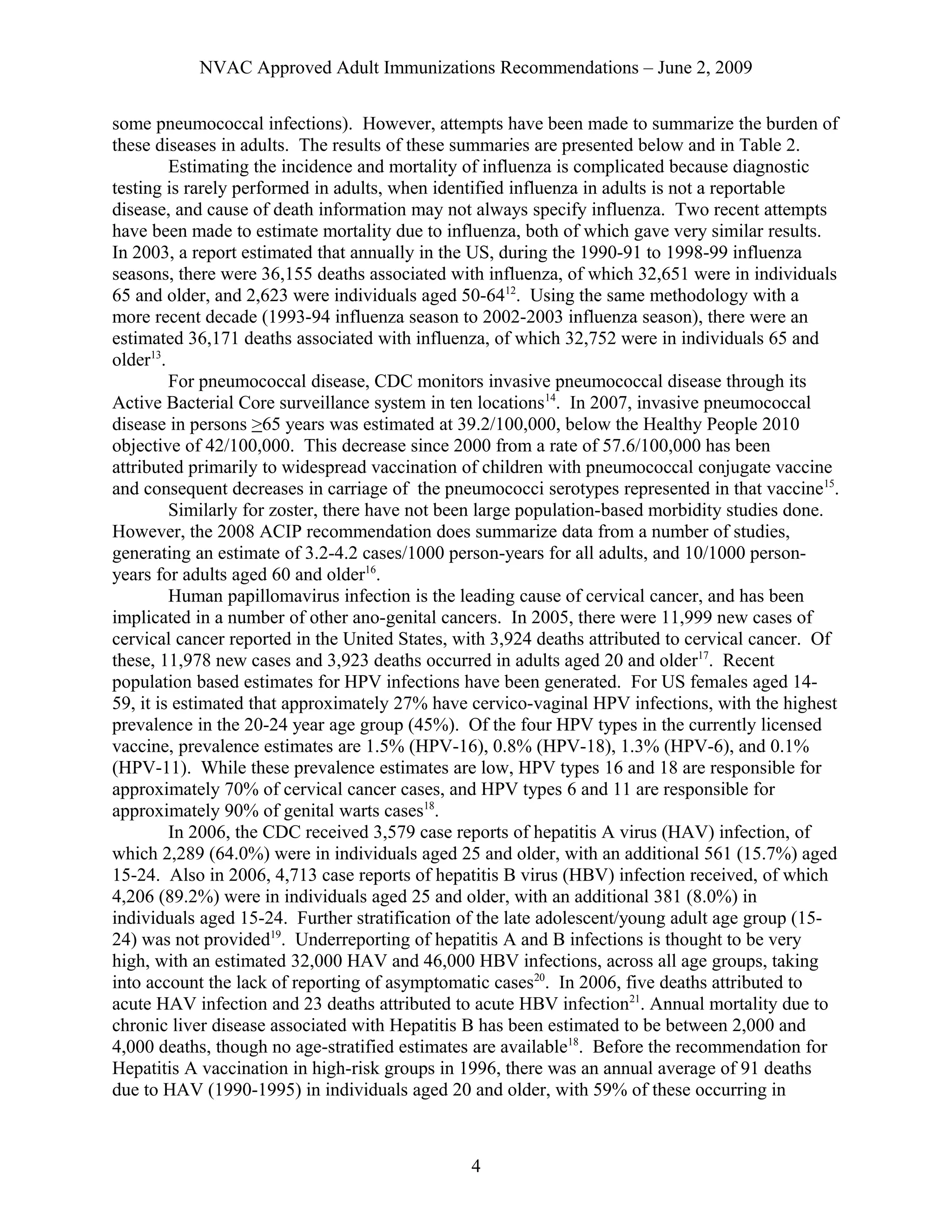 NVAC Approved Adult Immunizations Recommendations – June 2, 2009
some pneumococcal infections). However, attempts have been made to summarize the burden of
these diseases in adults. The results of these summaries are presented below and in Table 2.
Estimating the incidence and mortality of influenza is complicated because diagnostic
testing is rarely performed in adults, when identified influenza in adults is not a reportable
disease, and cause of death information may not always specify influenza. Two recent attempts
have been made to estimate mortality due to influenza, both of which gave very similar results.
In 2003, a report estimated that annually in the US, during the 1990-91 to 1998-99 influenza
seasons, there were 36,155 deaths associated with influenza, of which 32,651 were in individuals
65 and older, and 2,623 were individuals aged 50-6412
. Using the same methodology with a
more recent decade (1993-94 influenza season to 2002-2003 influenza season), there were an
estimated 36,171 deaths associated with influenza, of which 32,752 were in individuals 65 and
older13
.
For pneumococcal disease, CDC monitors invasive pneumococcal disease through its
Active Bacterial Core surveillance system in ten locations14
. In 2007, invasive pneumococcal
disease in persons >65 years was estimated at 39.2/100,000, below the Healthy People 2010
objective of 42/100,000. This decrease since 2000 from a rate of 57.6/100,000 has been
attributed primarily to widespread vaccination of children with pneumococcal conjugate vaccine
and consequent decreases in carriage of the pneumococci serotypes represented in that vaccine15
.
Similarly for zoster, there have not been large population-based morbidity studies done.
However, the 2008 ACIP recommendation does summarize data from a number of studies,
generating an estimate of 3.2-4.2 cases/1000 person-years for all adults, and 10/1000 person-
years for adults aged 60 and older16
.
Human papillomavirus infection is the leading cause of cervical cancer, and has been
implicated in a number of other ano-genital cancers. In 2005, there were 11,999 new cases of
cervical cancer reported in the United States, with 3,924 deaths attributed to cervical cancer. Of
these, 11,978 new cases and 3,923 deaths occurred in adults aged 20 and older17
. Recent
population based estimates for HPV infections have been generated. For US females aged 14-
59, it is estimated that approximately 27% have cervico-vaginal HPV infections, with the highest
prevalence in the 20-24 year age group (45%). Of the four HPV types in the currently licensed
vaccine, prevalence estimates are 1.5% (HPV-16), 0.8% (HPV-18), 1.3% (HPV-6), and 0.1%
(HPV-11). While these prevalence estimates are low, HPV types 16 and 18 are responsible for
approximately 70% of cervical cancer cases, and HPV types 6 and 11 are responsible for
approximately 90% of genital warts cases18
.
In 2006, the CDC received 3,579 case reports of hepatitis A virus (HAV) infection, of
which 2,289 (64.0%) were in individuals aged 25 and older, with an additional 561 (15.7%) aged
15-24. Also in 2006, 4,713 case reports of hepatitis B virus (HBV) infection received, of which
4,206 (89.2%) were in individuals aged 25 and older, with an additional 381 (8.0%) in
individuals aged 15-24. Further stratification of the late adolescent/young adult age group (15-
24) was not provided19
. Underreporting of hepatitis A and B infections is thought to be very
high, with an estimated 32,000 HAV and 46,000 HBV infections, across all age groups, taking
into account the lack of reporting of asymptomatic cases20
. In 2006, five deaths attributed to
acute HAV infection and 23 deaths attributed to acute HBV infection21
. Annual mortality due to
chronic liver disease associated with Hepatitis B has been estimated to be between 2,000 and
4,000 deaths, though no age-stratified estimates are available18
. Before the recommendation for
Hepatitis A vaccination in high-risk groups in 1996, there was an annual average of 91 deaths
due to HAV (1990-1995) in individuals aged 20 and older, with 59% of these occurring in
4
 