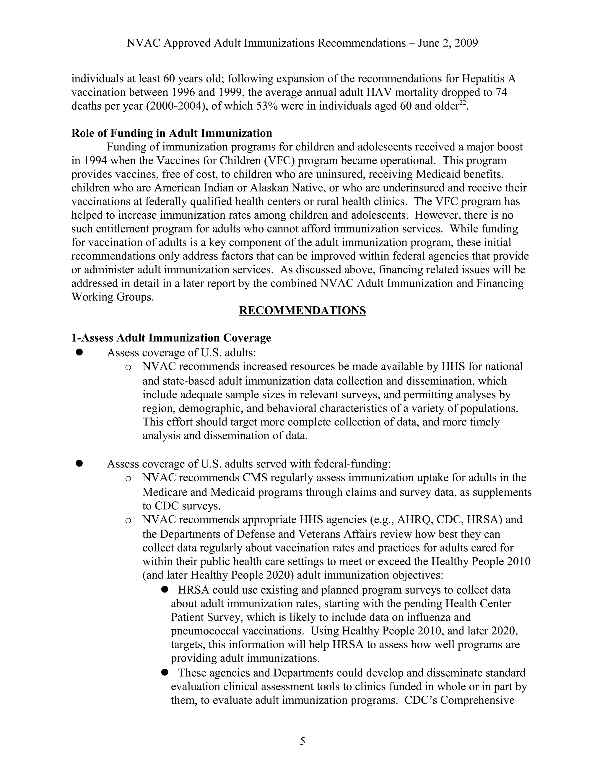 NVAC Approved Adult Immunizations Recommendations – June 2, 2009
individuals at least 60 years old; following expansion of the recommendations for Hepatitis A
vaccination between 1996 and 1999, the average annual adult HAV mortality dropped to 74
deaths per year (2000-2004), of which 53% were in individuals aged 60 and older22
.
Role of Funding in Adult Immunization
Funding of immunization programs for children and adolescents received a major boost
in 1994 when the Vaccines for Children (VFC) program became operational. This program
provides vaccines, free of cost, to children who are uninsured, receiving Medicaid benefits,
children who are American Indian or Alaskan Native, or who are underinsured and receive their
vaccinations at federally qualified health centers or rural health clinics. The VFC program has
helped to increase immunization rates among children and adolescents. However, there is no
such entitlement program for adults who cannot afford immunization services. While funding
for vaccination of adults is a key component of the adult immunization program, these initial
recommendations only address factors that can be improved within federal agencies that provide
or administer adult immunization services. As discussed above, financing related issues will be
addressed in detail in a later report by the combined NVAC Adult Immunization and Financing
Working Groups.
RECOMMENDATIONS
1-Assess Adult Immunization Coverage
 Assess coverage of U.S. adults:
o NVAC recommends increased resources be made available by HHS for national
and state-based adult immunization data collection and dissemination, which
include adequate sample sizes in relevant surveys, and permitting analyses by
region, demographic, and behavioral characteristics of a variety of populations.
This effort should target more complete collection of data, and more timely
analysis and dissemination of data.
 Assess coverage of U.S. adults served with federal-funding:
o NVAC recommends CMS regularly assess immunization uptake for adults in the
Medicare and Medicaid programs through claims and survey data, as supplements
to CDC surveys.
o NVAC recommends appropriate HHS agencies (e.g., AHRQ, CDC, HRSA) and
the Departments of Defense and Veterans Affairs review how best they can
collect data regularly about vaccination rates and practices for adults cared for
within their public health care settings to meet or exceed the Healthy People 2010
(and later Healthy People 2020) adult immunization objectives:
 HRSA could use existing and planned program surveys to collect data
about adult immunization rates, starting with the pending Health Center
Patient Survey, which is likely to include data on influenza and
pneumococcal vaccinations. Using Healthy People 2010, and later 2020,
targets, this information will help HRSA to assess how well programs are
providing adult immunizations.
 These agencies and Departments could develop and disseminate standard
evaluation clinical assessment tools to clinics funded in whole or in part by
them, to evaluate adult immunization programs. CDC’s Comprehensive
5
 
