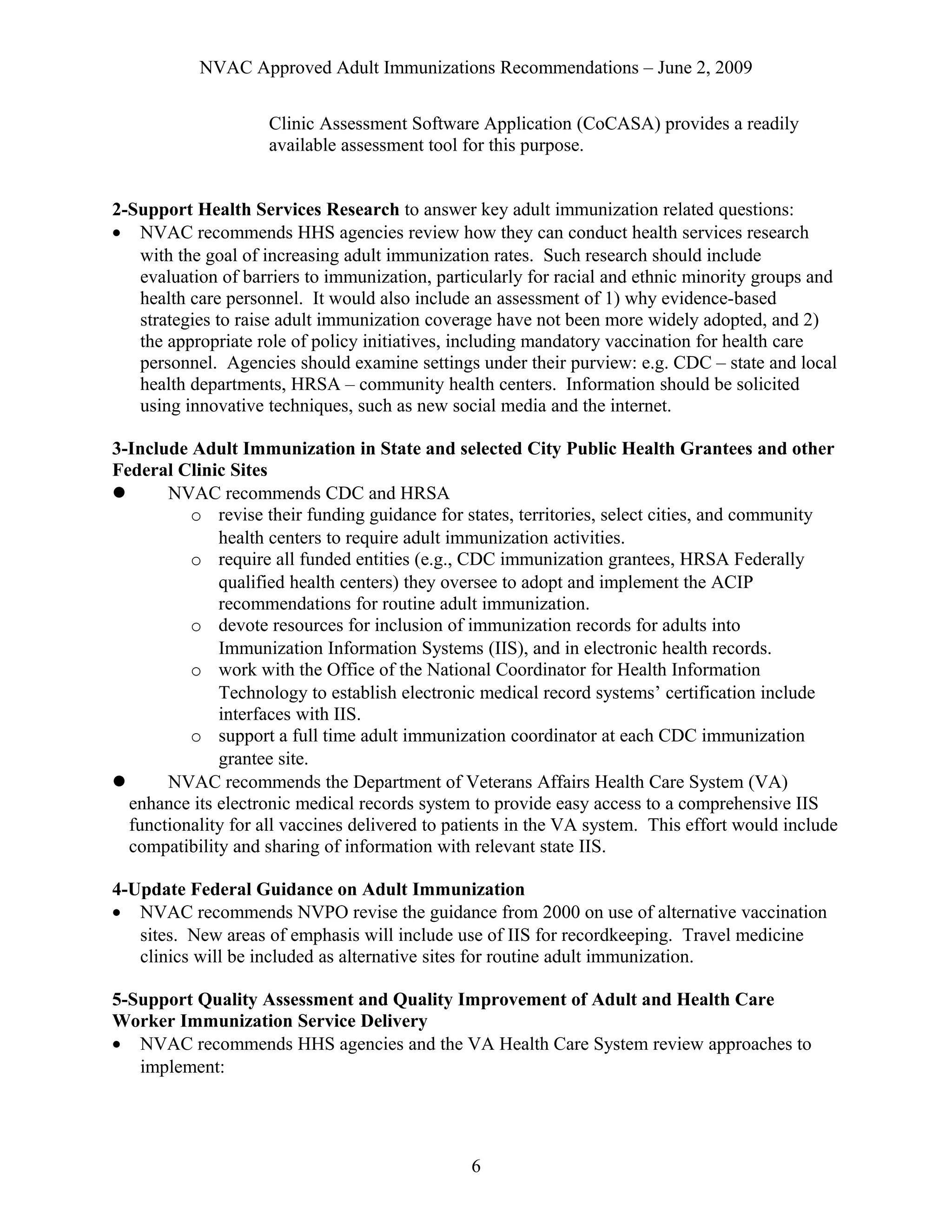 NVAC Approved Adult Immunizations Recommendations – June 2, 2009
Clinic Assessment Software Application (CoCASA) provides a readily
available assessment tool for this purpose.
2-Support Health Services Research to answer key adult immunization related questions:
• NVAC recommends HHS agencies review how they can conduct health services research
with the goal of increasing adult immunization rates. Such research should include
evaluation of barriers to immunization, particularly for racial and ethnic minority groups and
health care personnel. It would also include an assessment of 1) why evidence-based
strategies to raise adult immunization coverage have not been more widely adopted, and 2)
the appropriate role of policy initiatives, including mandatory vaccination for health care
personnel. Agencies should examine settings under their purview: e.g. CDC – state and local
health departments, HRSA – community health centers. Information should be solicited
using innovative techniques, such as new social media and the internet.
3-Include Adult Immunization in State and selected City Public Health Grantees and other
Federal Clinic Sites
 NVAC recommends CDC and HRSA
o revise their funding guidance for states, territories, select cities, and community
health centers to require adult immunization activities.
o require all funded entities (e.g., CDC immunization grantees, HRSA Federally
qualified health centers) they oversee to adopt and implement the ACIP
recommendations for routine adult immunization.
o devote resources for inclusion of immunization records for adults into
Immunization Information Systems (IIS), and in electronic health records.
o work with the Office of the National Coordinator for Health Information
Technology to establish electronic medical record systems’ certification include
interfaces with IIS.
o support a full time adult immunization coordinator at each CDC immunization
grantee site.
 NVAC recommends the Department of Veterans Affairs Health Care System (VA)
enhance its electronic medical records system to provide easy access to a comprehensive IIS
functionality for all vaccines delivered to patients in the VA system. This effort would include
compatibility and sharing of information with relevant state IIS.
4-Update Federal Guidance on Adult Immunization
• NVAC recommends NVPO revise the guidance from 2000 on use of alternative vaccination
sites. New areas of emphasis will include use of IIS for recordkeeping. Travel medicine
clinics will be included as alternative sites for routine adult immunization.
5-Support Quality Assessment and Quality Improvement of Adult and Health Care
Worker Immunization Service Delivery
• NVAC recommends HHS agencies and the VA Health Care System review approaches to
implement:
6
 