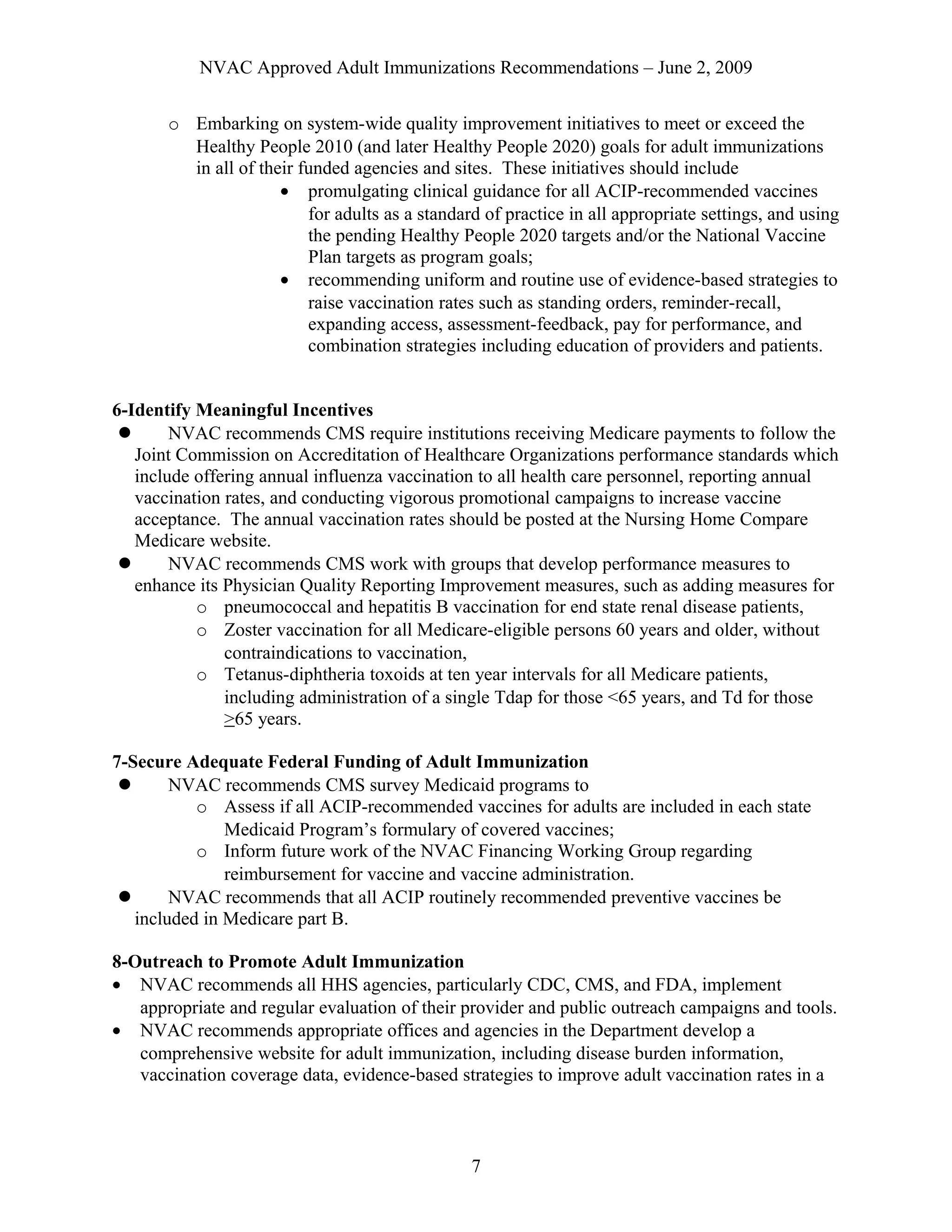 NVAC Approved Adult Immunizations Recommendations – June 2, 2009
o Embarking on system-wide quality improvement initiatives to meet or exceed the
Healthy People 2010 (and later Healthy People 2020) goals for adult immunizations
in all of their funded agencies and sites. These initiatives should include
• promulgating clinical guidance for all ACIP-recommended vaccines
for adults as a standard of practice in all appropriate settings, and using
the pending Healthy People 2020 targets and/or the National Vaccine
Plan targets as program goals;
• recommending uniform and routine use of evidence-based strategies to
raise vaccination rates such as standing orders, reminder-recall,
expanding access, assessment-feedback, pay for performance, and
combination strategies including education of providers and patients.
6-Identify Meaningful Incentives
 NVAC recommends CMS require institutions receiving Medicare payments to follow the
Joint Commission on Accreditation of Healthcare Organizations performance standards which
include offering annual influenza vaccination to all health care personnel, reporting annual
vaccination rates, and conducting vigorous promotional campaigns to increase vaccine
acceptance. The annual vaccination rates should be posted at the Nursing Home Compare
Medicare website.
 NVAC recommends CMS work with groups that develop performance measures to
enhance its Physician Quality Reporting Improvement measures, such as adding measures for
o pneumococcal and hepatitis B vaccination for end state renal disease patients,
o Zoster vaccination for all Medicare-eligible persons 60 years and older, without
contraindications to vaccination,
o Tetanus-diphtheria toxoids at ten year intervals for all Medicare patients,
including administration of a single Tdap for those <65 years, and Td for those
>65 years.
7-Secure Adequate Federal Funding of Adult Immunization
 NVAC recommends CMS survey Medicaid programs to
o Assess if all ACIP-recommended vaccines for adults are included in each state
Medicaid Program’s formulary of covered vaccines;
o Inform future work of the NVAC Financing Working Group regarding
reimbursement for vaccine and vaccine administration.
 NVAC recommends that all ACIP routinely recommended preventive vaccines be
included in Medicare part B.
8-Outreach to Promote Adult Immunization
• NVAC recommends all HHS agencies, particularly CDC, CMS, and FDA, implement
appropriate and regular evaluation of their provider and public outreach campaigns and tools.
• NVAC recommends appropriate offices and agencies in the Department develop a
comprehensive website for adult immunization, including disease burden information,
vaccination coverage data, evidence-based strategies to improve adult vaccination rates in a
7
 