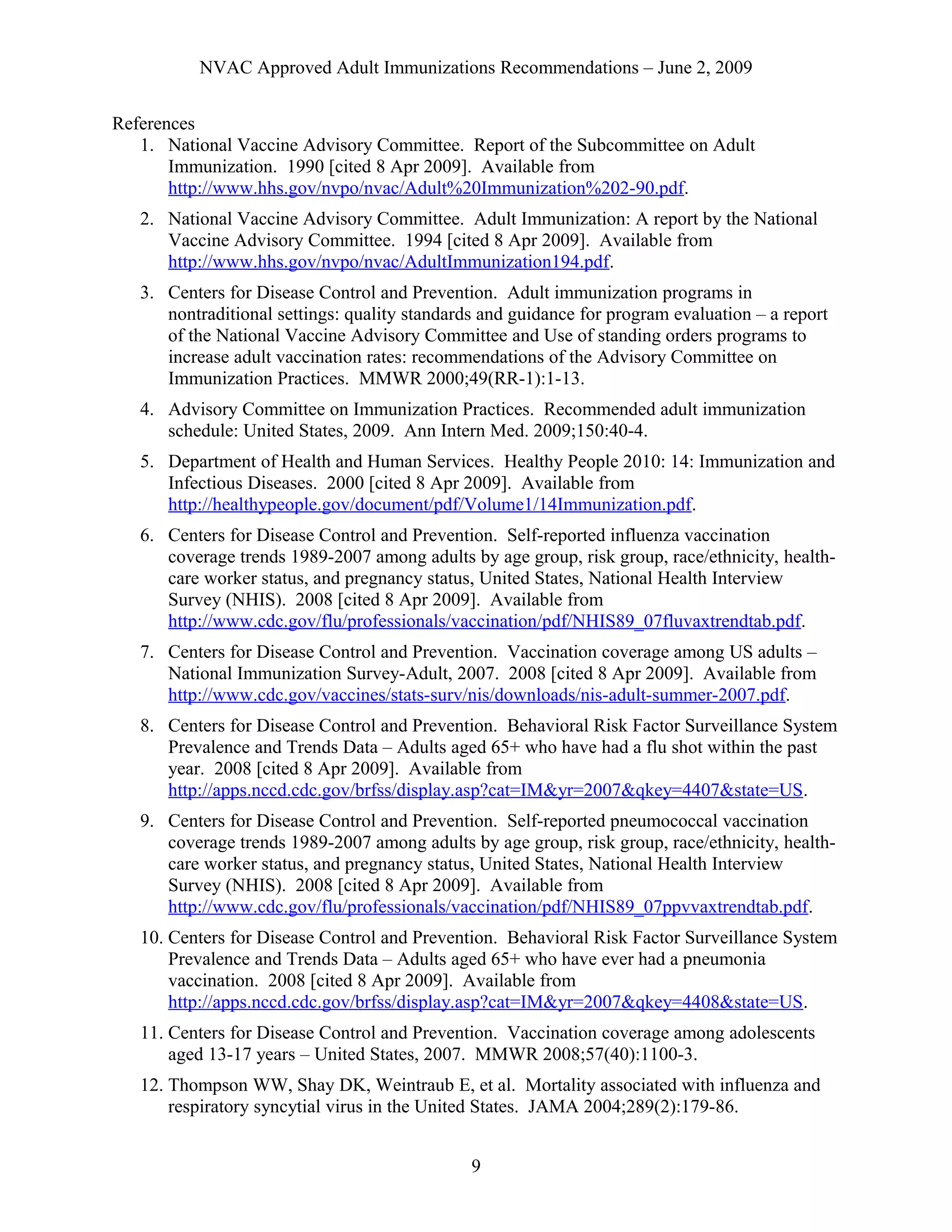 NVAC Approved Adult Immunizations Recommendations – June 2, 2009
References
1. National Vaccine Advisory Committee. Report of the Subcommittee on Adult
Immunization. 1990 [cited 8 Apr 2009]. Available from
http://www.hhs.gov/nvpo/nvac/Adult%20Immunization%202-90.pdf.
2. National Vaccine Advisory Committee. Adult Immunization: A report by the National
Vaccine Advisory Committee. 1994 [cited 8 Apr 2009]. Available from
http://www.hhs.gov/nvpo/nvac/AdultImmunization194.pdf.
3. Centers for Disease Control and Prevention. Adult immunization programs in
nontraditional settings: quality standards and guidance for program evaluation – a report
of the National Vaccine Advisory Committee and Use of standing orders programs to
increase adult vaccination rates: recommendations of the Advisory Committee on
Immunization Practices. MMWR 2000;49(RR-1):1-13.
4. Advisory Committee on Immunization Practices. Recommended adult immunization
schedule: United States, 2009. Ann Intern Med. 2009;150:40-4.
5. Department of Health and Human Services. Healthy People 2010: 14: Immunization and
Infectious Diseases. 2000 [cited 8 Apr 2009]. Available from
http://healthypeople.gov/document/pdf/Volume1/14Immunization.pdf.
6. Centers for Disease Control and Prevention. Self-reported influenza vaccination
coverage trends 1989-2007 among adults by age group, risk group, race/ethnicity, health-
care worker status, and pregnancy status, United States, National Health Interview
Survey (NHIS). 2008 [cited 8 Apr 2009]. Available from
http://www.cdc.gov/flu/professionals/vaccination/pdf/NHIS89_07fluvaxtrendtab.pdf.
7. Centers for Disease Control and Prevention. Vaccination coverage among US adults –
National Immunization Survey-Adult, 2007. 2008 [cited 8 Apr 2009]. Available from
http://www.cdc.gov/vaccines/stats-surv/nis/downloads/nis-adult-summer-2007.pdf.
8. Centers for Disease Control and Prevention. Behavioral Risk Factor Surveillance System
Prevalence and Trends Data – Adults aged 65+ who have had a flu shot within the past
year. 2008 [cited 8 Apr 2009]. Available from
http://apps.nccd.cdc.gov/brfss/display.asp?cat=IM&yr=2007&qkey=4407&state=US.
9. Centers for Disease Control and Prevention. Self-reported pneumococcal vaccination
coverage trends 1989-2007 among adults by age group, risk group, race/ethnicity, health-
care worker status, and pregnancy status, United States, National Health Interview
Survey (NHIS). 2008 [cited 8 Apr 2009]. Available from
http://www.cdc.gov/flu/professionals/vaccination/pdf/NHIS89_07ppvvaxtrendtab.pdf.
10. Centers for Disease Control and Prevention. Behavioral Risk Factor Surveillance System
Prevalence and Trends Data – Adults aged 65+ who have ever had a pneumonia
vaccination. 2008 [cited 8 Apr 2009]. Available from
http://apps.nccd.cdc.gov/brfss/display.asp?cat=IM&yr=2007&qkey=4408&state=US.
11. Centers for Disease Control and Prevention. Vaccination coverage among adolescents
aged 13-17 years – United States, 2007. MMWR 2008;57(40):1100-3.
12. Thompson WW, Shay DK, Weintraub E, et al. Mortality associated with influenza and
respiratory syncytial virus in the United States. JAMA 2004;289(2):179-86.
9
 