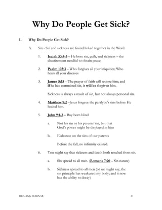 Why Do People Get Sick?
I. Why Do People Get Sick?
A. Sin - Sin and sickness are found linked together in the Word.
1. Isaiah 53:4-5 – He bore sin, guilt, and sickness – the
chastisement needful to obtain peace.
2. Psalm 103:3 – Who forgives all your iniquities; Who
heals all your diseases
3. James 5:15 – The prayer of faith will restore him; and
if he has committed sin, it will be forgiven him.
Sickness is always a result of sin, but not always personal sin.
4. Matthew 9:2 –Jesus forgave the paralytic’s sins before He
healed him.
5. John 9:1-3 – Boy born blind
a. Not his sin or his parents’ sin, but that
God’s power might be displayed in him
b. Elaborate on the sins of our parents
Before the fall, no infirmity existed.
6. You might say that sickness and death both resulted from sin.
a. Sin spread to all men. (Romans 7:20 – Sin nature)
b. Sickness spread to all men (or we might say, the
sin principle has weakened my body; and it now
has the ability to decay)
HEALING SEMINAR 11
 