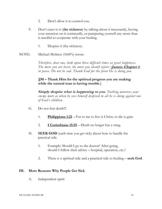 2. Don’t allow it to control you.
F. Don’t cater to it (the sickness) by talking about it incessantly, having
your attention on it continually, or pampering yourself any more than
is needful to cooperate with your healing.
1. Despise it (the sickness).
NOTE: Michael Molinos (1600’s) wrote:
Therefore, dear one, look upon these difficult times as great happiness.
The more you are beset, the more you should rejoice (James: Chapter 1)
in peace. Do not be sad. Thank God for the favor He is doing you.
[JM – Thank Him for the spiritual progress you are making
while the natural man is having trouble.]
Simply despise what is happening to you. Nothing unnerves your
enemy more as when he sees himself despised in all he is doing against one
of God’s children.
G. Do not fear death!!!
1. Philippians 1:21 – For to me to live is Christ, to die is gain.
2. I Corinthians 15:55 – Death no longer has a sting.
H. SEEK GOD (each time you get sick) about how to handle the
practical side.
1. Example: Should I go to the doctor? After going,
should I follow their advice – hospital, operation, etc.?
2. There is a spiritual side and a practical side to healing – seek God.
III. More Reasons Why People Get Sick
A. Independent spirit
HEALING SEMINAR 14
 