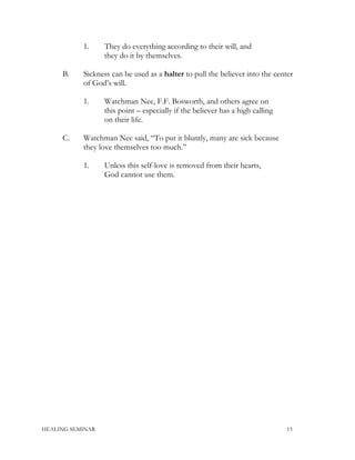 1. They do everything according to their will, and
they do it by themselves.
B. Sickness can be used as a halter to pull the believer into the center
of God’s will.
1. Watchman Nee, F.F. Bosworth, and others agree on
this point – especially if the believer has a high calling
on their life.
C. Watchman Nee said, “To put it bluntly, many are sick because
they love themselves too much.”
1. Unless this self-love is removed from their hearts,
God cannot use them.
HEALING SEMINAR 15
 