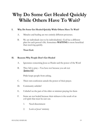 Why Do Some Get Healed Quickly
While Others Have To Wait?
I. Why Do Some Get Healed Quickly While Others Have To Wait?
A. Miracles and healing are two entirely different processes.
B. We are individuals (not to be individualistic). God has a different
plan for each person’s life. Sometimes WAITING is more beneficial
than receiving quickly.
Trust God.
II. Reasons Why People Don’t Get Healed
A. Ignorance concerning Jesus as Healer and the power of the Word
B. They fail to pray – You have not because you ask not
(James 4:2).
Pride keeps people from asking.
C. Their own confession annuls the power of their prayer.
D. Community unbelief
E. Unbelief on the part of the elder or minister praying for them
F. Some are not healed because their sickness is the result of an
evil spirit that must be cast out.
1. Need discernment
2. Look at Jesus’ ministry
HEALING SEMINAR 19
 