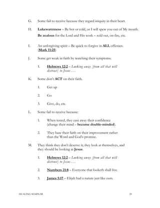 G. Some fail to receive because they regard iniquity in their heart.
H. Lukewarmness – Be hot or cold, or I will spew you out of My mouth.
Be zealous for the Lord and His work – sold out, on fire, etc.
I. An unforgiving spirit – Be quick to forgive in ALL offenses.
(Mark 11:25)
J. Some get weak in faith by watching their symptoms.
1. Hebrews 12:2 – Looking away [from all that will
distract] to Jesus . . .
K. Some don’t ACT on their faith.
1. Get up
2. Go
3. Give, do, etc.
L. Some fail to receive because:
1. When tested, they cast away their confidence
(change their mind – become double-minded).
2. They base their faith on their improvement rather
than the Word and God’s promise.
M. They think they don’t deserve it; they look at themselves, and
they should be looking at Jesus.
1. Hebrews 12:2 – Looking away [from all that will
distract] to Jesus . . .
2. Numbers 21:8 – Everyone that looketh shall live.
3. James 5:17 – Elijah had a nature just like ours.
HEALING SEMINAR 20
 
