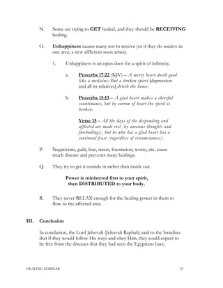 N. Some are trying to GET healed, and they should be RECEIVING
healing.
O. Unhappiness causes many not to receive (or if they do receive in
one area, a new affliction soon arises).
1. Unhappiness is an open door for a spirit of infirmity.
a. Proverbs 17:22 (KJV) – A merry heart doeth good
like a medicine: But a broken spirit [depression
and all its relatives] drieth the bones.
b. Proverbs 15:13 – A glad heart makes a cheerful
countenance, but by sorrow of heart the spirit is
broken.
Verse 15 – All the days of the desponding and
afflicted are made evil [by anxious thoughts and
forebodings], but he who has a glad heart has a
continual feast [regardless of circumstances].
P. Negativism, guilt, fear, stress, frustration, worry, etc. cause
much disease and prevents many healings.
Q. They try to get it outside in rather than inside out.
Power is ministered first to your spirit,
then DISTRIBUTED to your body.
R. They never RELAX enough for the healing power in them to
flow to the affected area.
III. Conclusion
In conclusion, the Lord Jehovah (Jehovah Raphah) said to the Israelites
that if they would follow His ways and obey Him, they could expect to
be free from the diseases that they had seen the Egyptians have.
HEALING SEMINAR 21
 