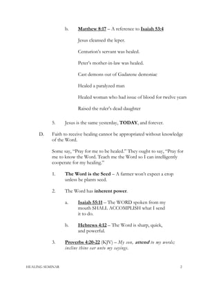 b. Matthew 8:17 – A reference to Isaiah 53:4
Jesus cleansed the leper.
Centurion’s servant was healed.
Peter’s mother-in-law was healed.
Cast demons out of Gadarene demoniac
Healed a paralyzed man
Healed woman who had issue of blood for twelve years
Raised the ruler’s dead daughter
5. Jesus is the same yesterday, TODAY, and forever.
D. Faith to receive healing cannot be appropriated without knowledge
of the Word.
Some say, “Pray for me to be healed.” They ought to say, “Pray for
me to know the Word. Teach me the Word so I can intelligently
cooperate for my healing.”
1. The Word is the Seed – A farmer won’t expect a crop
unless he plants seed.
2. The Word has inherent power.
a. Isaiah 55:11 – The WORD spoken from my
mouth SHALL ACCOMPLISH what I send
it to do.
b. Hebrews 4:12 – The Word is sharp, quick,
and powerful.
3. Proverbs 4:20-22 (KJV) – My son, attend to my words;
incline thine ear unto my sayings.
HEALING SEMINAR 2
 