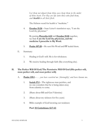 Let them not depart from thine eyes; keep them in the midst
of thine heart. For they are life unto those who find them,
and health to all their flesh.
The Hebrew word for health is “medicine.”
4. Exodus 15:26 – Isaac Leiser’s translation says, “I am the
Lord thy physician.”
By putting Proverbs 4:22 and Exodus 15:26 together,
we find: I am the Lord thy physician, and the
medicine I prescribe is My Word.
5. Psalm 107:20 – He sent His Word and IT healed them.
E. Summary:
1. Healing is God’s will. He is for wholeness.
2. We receive healing through faith (like everything else).
II. The Perfect Will Of God/The Permissive Will Of God (His perfect will,
more perfect will, and most perfect will)
A. Psalm 139:1 – . . . you have searched me [thoroughly] and have known me.
1. Isaiah 57:1 – The righteous man perishes, and
no one considers that he is being taken away
from calamity to come.
2. (Share about Bill and Geri Valentine)
3. (Share about my sickness for five years)
4. Bible example of God knowing our weakness
Paul (II Corinthians 12:7-12)
HEALING SEMINAR 3
 