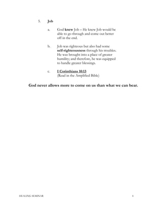 5. Job
a. God knew Job – He knew Job would be
able to go through and come out better
off in the end.
b. Job was righteous but also had some
self-righteousness through his troubles.
He was brought into a place of greater
humility; and therefore, he was equipped
to handle greater blessings.
c. I Corinthians 10:13
(Read in the Amplified Bible)
God never allows more to come on us than what we can bear.
HEALING SEMINAR 4
 