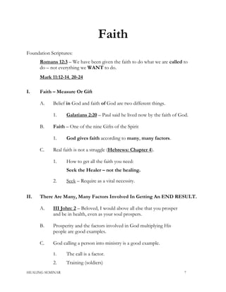 Faith
Foundation Scriptures:
Romans 12:3 – We have been given the faith to do what we are called to
do – not everything we WANT to do.
Mark 11:12-14, 20-24
I. Faith – Measure Or Gift
A. Belief in God and faith of God are two different things.
1. Galatians 2:20 – Paul said he lived now by the faith of God.
B. Faith – One of the nine Gifts of the Spirit
1. God gives faith according to many, many factors.
C. Real faith is not a struggle (Hebrews: Chapter 4).
1. How to get all the faith you need:
Seek the Healer – not the healing.
2. Seek – Require as a vital necessity.
II. There Are Many, Many Factors Involved In Getting An END RESULT.
A. III John: 2 – Beloved, I would above all else that you prosper
and be in health, even as your soul prospers.
B. Prosperity and the factors involved in God multiplying His
people are good examples.
C. God calling a person into ministry is a good example.
1. The call is a factor.
2. Training (soldiers)
HEALING SEMINAR 7
 
