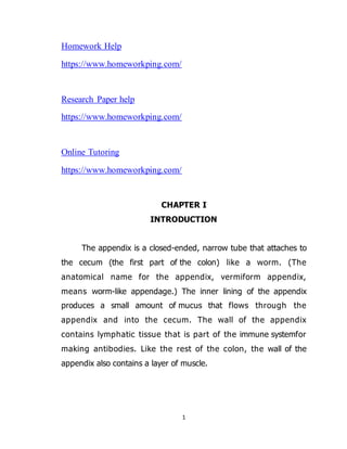 1
Homework Help
https://www.homeworkping.com/
Research Paper help
https://www.homeworkping.com/
Online Tutoring
https://www.homeworkping.com/
CHAPTER I
INTRODUCTION
The appendix is a closed-ended, narrow tube that attaches to
the cecum (the first part of the colon) like a worm. (The
anatomical name for the appendix, vermiform appendix,
means worm-like appendage.) The inner lining of the appendix
produces a small amount of mucus that flows through the
appendix and into the cecum. The wall of the appendix
contains lymphatic tissue that is part of the immune systemfor
making antibodies. Like the rest of the colon, the wall of the
appendix also contains a layer of muscle.
 