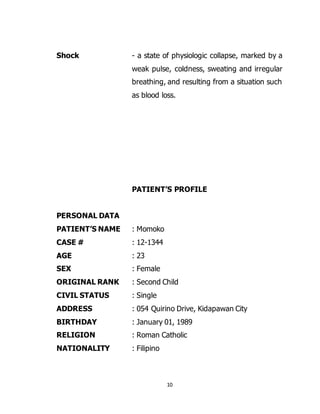 10
Shock - a state of physiologic collapse, marked by a
weak pulse, coldness, sweating and irregular
breathing, and resulting from a situation such
as blood loss.
PATIENT’S PROFILE
PERSONAL DATA
PATIENT’S NAME : Momoko
CASE # : 12-1344
AGE : 23
SEX : Female
ORIGINAL RANK : Second Child
CIVIL STATUS : Single
ADDRESS : 054 Quirino Drive, Kidapawan City
BIRTHDAY : January 01, 1989
RELIGION : Roman Catholic
NATIONALITY : Filipino
 