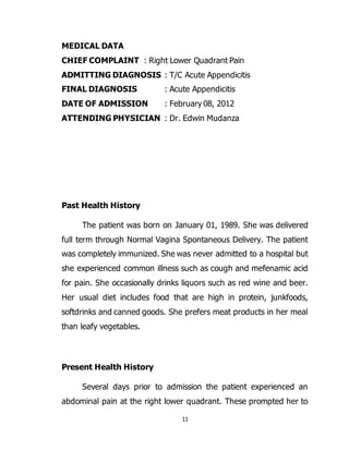 11
MEDICAL DATA
CHIEF COMPLAINT : Right Lower Quadrant Pain
ADMITTING DIAGNOSIS : T/C Acute Appendicitis
FINAL DIAGNOSIS : Acute Appendicitis
DATE OF ADMISSION : February 08, 2012
ATTENDING PHYSICIAN : Dr. Edwin Mudanza
Past Health History
The patient was born on January 01, 1989. She was delivered
full term through Normal Vagina Spontaneous Delivery. The patient
was completely immunized. She was never admitted to a hospital but
she experienced common illness such as cough and mefenamic acid
for pain. She occasionally drinks liquors such as red wine and beer.
Her usual diet includes food that are high in protein, junkfoods,
softdrinks and canned goods. She prefers meat products in her meal
than leafy vegetables.
Present Health History
Several days prior to admission the patient experienced an
abdominal pain at the right lower quadrant. These prompted her to
 