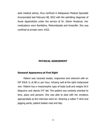 12
seek medical advice, thus confined in Kidapawan Medical Specialist
Incorporated last February 08, 2012 with the admitting diagnosis of
Acute Appendicitis under the service of Dr. Edwin Mudanza. Her
medications were Ranitidine, Metronidazole and Ampicillin. She was
confined at private room #523.
PHYSICAL ASSESSMENT
Genearal Appearance at First Sight
Patient was received awake, responsive and coherent with an
IVF D5LR 1L at 80 cc per hour, infusing well at the right metacarpal
vein. Patient has a mesomorphic type of body built and weighs 54.5
kilograms and stands 5’4” tall. The patient was certainly oriented to
time, place and persons. She was able to deal with her emotions
appropriately as the interview went on. Wearing a cotton T-shirt and
jogging pants, patient looked neat and tidy.
 