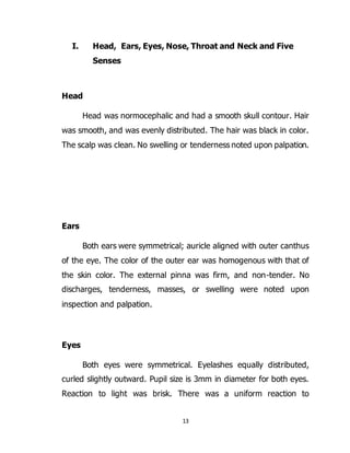 13
I. Head, Ears, Eyes, Nose, Throat and Neck and Five
Senses
Head
Head was normocephalic and had a smooth skull contour. Hair
was smooth, and was evenly distributed. The hair was black in color.
The scalp was clean. No swelling or tenderness noted upon palpation.
Ears
Both ears were symmetrical; auricle aligned with outer canthus
of the eye. The color of the outer ear was homogenous with that of
the skin color. The external pinna was firm, and non-tender. No
discharges, tenderness, masses, or swelling were noted upon
inspection and palpation.
Eyes
Both eyes were symmetrical. Eyelashes equally distributed,
curled slightly outward. Pupil size is 3mm in diameter for both eyes.
Reaction to light was brisk. There was a uniform reaction to
 