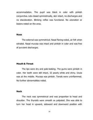 14
accommodation. The pupil was black in color with pinkish
conjunctiva. Lids closed symmetrically, skin intact, no discharges and
no discoloration. Blinking reflex was functional. No ulceration or
lesions noted on the area.
Nose
The external was symmetrical. Nasal flaring noted, air felt when
exhaled. Nasal mucosa was intact and pinkish in color and was free
of purulent discharges.
Mouth & Throat
The lips were dry and pale-looking. The gums were pinkish in
color. Her teeth were still intact, 32 pearly white and shiny. Uvula
was at the middle. Mucosa was pinkish. Tonsils were uninflammed.
No further abnormalities noted.
Neck
The neck was symmetrical and was proportion to head and
shoulder. The thyroids were smooth as palpated. She was able to
turn her head in upward, sideward and downward position with
 