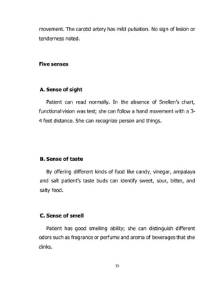 15
movement. The carotid artery has mild pulsation. No sign of lesion or
tenderness noted.
Five senses
A. Sense of sight
Patient can read normally. In the absence of Snellen’s chart,
functional vision was test; she can follow a hand movement with a 3-
4 feet distance. She can recognize person and things.
B. Sense of taste
By offering different kinds of food like candy, vinegar, ampalaya
and salt patient’s taste buds can identify sweet, sour, bitter, and
salty food.
C. Sense of smell
Patient has good smelling ability; she can distinguish different
odors such as fragrance or perfume and aroma of beverages that she
dinks.
 