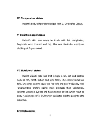 17
IV. Temperature status
Patient’s body temperature ranges from 37-39 degree Celsius.
V. Skin/Skin appendages
Patient’s skin was warm to touch with fair complexion;
fingernails were trimmed and tidy. Hair was distributed evenly no
clubbing of fingers noted.
VI. Nutritional status
Patient usually eats food that is high in fat, salt and protein
such as fish, meat, lechon and junk foods. She eats breakfast on
time. She tends to drink liquor like red wine and beer frequently with
“pulutan”.She prefers eating meat products than vegetables.
Patient’s weight is 120 lbs and has height of 164cm which result to
Body Mass Index (BMI) of 20 which translates that the patient’s BMI
is normal.
BMI Categories:
 