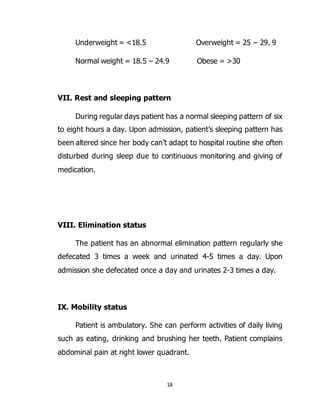 18
Underweight = <18.5 Overweight = 25 – 29. 9
Normal weight = 18.5 – 24.9 Obese = >30
VII. Rest and sleeping pattern
During regular days patient has a normal sleeping pattern of six
to eight hours a day. Upon admission, patient’s sleeping pattern has
been altered since her body can’t adapt to hospital routine she often
disturbed during sleep due to continuous monitoring and giving of
medication.
VIII. Elimination status
The patient has an abnormal elimination pattern regularly she
defecated 3 times a week and urinated 4-5 times a day. Upon
admission she defecated once a day and urinates 2-3 times a day.
IX. Mobility status
Patient is ambulatory. She can perform activities of daily living
such as eating, drinking and brushing her teeth. Patient complains
abdominal pain at right lower quadrant.
 