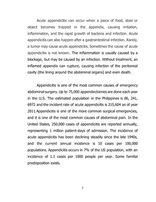 2
Acute appendicitis can occur when a piece of food, stool or
object becomes trapped in the appendix, causing irritation,
inflammation, and the rapid growth of bacteria and infection. Acute
appendicitis can also happen after a gastrointestinal infection. Rarely,
a tumor may cause acute appendicitis. Sometimes the cause of acute
appendicitis is not known. The inflammation is usually caused by a
blockage, but may be caused by an infection. Without treatment, an
inflamed appendix can rupture, causing infection of the peritoneal
cavity (the lining around the abdominal organs) and even death.
Appendicitis is one of the most common causes of emergency
abdominal surgery. Up to 75,000 appendectomies are done each year
in the U.S. The estimated population in the Philippines is 86, 241,
6972 and the incident rate of acute appendicitis is 215,604 as of year
2011.Appendicitis is one of the more common surgical emergencies,
and it is one of the most common causes of abdominal pain. In the
United States, 250,000 cases of appendicitis are reported annually,
representing 1 million patient-days of admission. The incidence of
acute appendicitis has been declining steadily since the late 1940s,
and the current annual incidence is 10 cases per 100,000
populations. Appendicitis occurs in 7% of the US population, with an
incidence of 1.1 cases per 1000 people per year. Some familial
predisposition exists.
 
