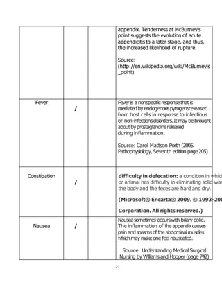 21
appendix. Tenderness at McBurney's
point suggests the evolution of acute
appendicitis to a later stage, and thus,
the increased likelihood of rupture.
Source:
(http://en.wikipedia.org/wiki/McBurney's
_point)
Fever
/
Fever is a nonspecificresponse that is
mediatedby endogenouspyrogensreleased
from host cells in response to infectious
or non-infectionsdisorders.It may be brought
aboutbyprostaglandinsreleased
during inflammation.
Source: Carol Mattson Porth (2005.
Pathophysiology, Seventh edition page205)
Constipation
/
difficulty in defecation: a condition in which
or animal has difficulty in eliminating solid was
the body and the feces are hard and dry.
(Microsoft® Encarta® 2009. © 1993-200
Corporation. All rights reserved.)
Nausea /
Nauseasometimes occurswith biliary colic.
The inflammation of the appendixcauses
pain andspasms of the abdominalmuscles
whichmay make one feelnauseated.
Source: Understanding Medical Surgical
Nursing by Williams and Hopper (page 742)
 