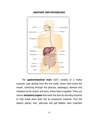 22
ANATOMY AND PHYSIOLOGY
The gastrointestinal tract (GIT) consists of a hollow
muscular tube starting from the oral cavity, where food enters the
mouth, continuing through the pharynx, esophagus, stomach and
intestines to the rectum and anus, where food is expelled. There are
various accessory organs that assist the tract by secreting enzymes
to help break down food into its component nutrients. Thus the
salivary glands, liver, pancreas and gall bladder have important
 