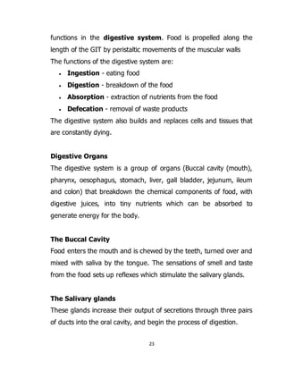 23
functions in the digestive system. Food is propelled along the
length of the GIT by peristaltic movements of the muscular walls
The functions of the digestive system are:
 Ingestion - eating food
 Digestion - breakdown of the food
 Absorption - extraction of nutrients from the food
 Defecation - removal of waste products
The digestive system also builds and replaces cells and tissues that
are constantly dying.
Digestive Organs
The digestive system is a group of organs (Buccal cavity (mouth),
pharynx, oesophagus, stomach, liver, gall bladder, jejunum, ileum
and colon) that breakdown the chemical components of food, with
digestive juices, into tiny nutrients which can be absorbed to
generate energy for the body.
The Buccal Cavity
Food enters the mouth and is chewed by the teeth, turned over and
mixed with saliva by the tongue. The sensations of smell and taste
from the food sets up reflexes which stimulate the salivary glands.
The Salivary glands
These glands increase their output of secretions through three pairs
of ducts into the oral cavity, and begin the process of digestion.
 