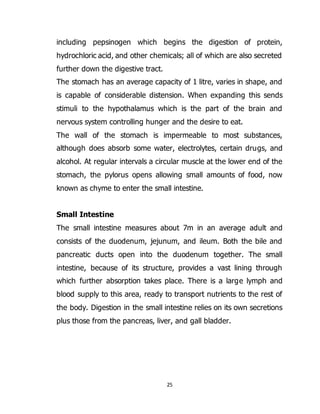 25
including pepsinogen which begins the digestion of protein,
hydrochloric acid, and other chemicals; all of which are also secreted
further down the digestive tract.
The stomach has an average capacity of 1 litre, varies in shape, and
is capable of considerable distension. When expanding this sends
stimuli to the hypothalamus which is the part of the brain and
nervous system controlling hunger and the desire to eat.
The wall of the stomach is impermeable to most substances,
although does absorb some water, electrolytes, certain drugs, and
alcohol. At regular intervals a circular muscle at the lower end of the
stomach, the pylorus opens allowing small amounts of food, now
known as chyme to enter the small intestine.
Small Intestine
The small intestine measures about 7m in an average adult and
consists of the duodenum, jejunum, and ileum. Both the bile and
pancreatic ducts open into the duodenum together. The small
intestine, because of its structure, provides a vast lining through
which further absorption takes place. There is a large lymph and
blood supply to this area, ready to transport nutrients to the rest of
the body. Digestion in the small intestine relies on its own secretions
plus those from the pancreas, liver, and gall bladder.
 