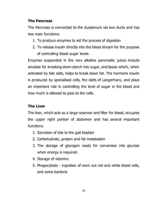 26
The Pancreas
The Pancreas is connected to the duodenum via two ducts and has
two main functions:
1. To produce enzymes to aid the process of digestion
2. To release insulin directly into the blood stream for the purpose
of controlling blood sugar levels
Enzymes suspended in the very alkaline pancreatic juices include
amylase for breaking down starch into sugar, and lipase which, when
activated by bile salts, helps to break down fat. The hormone insulin
is produced by specialised cells, the islets of Langerhans, and plays
an important role in controlling the level of sugar in the blood and
how much is allowed to pass to the cells.
The Liver
The liver, which acts as a large reservoir and filter for blood, occupies
the upper right portion of abdomen and has several important
functions:
1. Secretion of bile to the gall bladder
2. Carbohydrate, protein and fat metabolism
3. The storage of glycogen ready for conversion into glucose
when energy is required.
4. Storage of vitamins
5. Phagocytosis - ingestion of worn out red and white blood cells,
and some bacteria
 