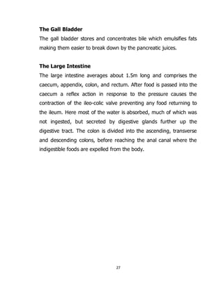 27
The Gall Bladder
The gall bladder stores and concentrates bile which emulsifies fats
making them easier to break down by the pancreatic juices.
The Large Intestine
The large intestine averages about 1.5m long and comprises the
caecum, appendix, colon, and rectum. After food is passed into the
caecum a reflex action in response to the pressure causes the
contraction of the ileo-colic valve preventing any food returning to
the ileum. Here most of the water is absorbed, much of which was
not ingested, but secreted by digestive glands further up the
digestive tract. The colon is divided into the ascending, transverse
and descending colons, before reaching the anal canal where the
indigestible foods are expelled from the body.
 
