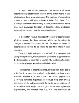 3
In Asian and African countries, the incidence of acute
appendicitis is probably lower because of the dietary habits of the
inhabitants of these geographic areas. The incidence of appendicitis
is lower in cultures with a higher intake of dietary fiber. Dietary fiber
is thought to decrease the viscosity of feces, decrease bowel transit
time, and discourage formation of fecaliths, which predispose
individuals to obstructions of the appendiceal lumen.
In the last few years, a decrease in frequency of appendicitis in
Western countries has been reported, which may be related to
changes in dietary fiber intake. In fact, the higher incidence of
appendicitis is believed to be related to poor fiber intake in such
countries.
There is a slight male preponderance of 3:2 in teenagers and
young adults; in adults, the incidence of appendicitis is approximately
1.4 times greater in men than in women. The incidence of primary
appendectomy is approximately equal in both sexes.
The incidence of appendicitis gradually rises from birth, peaks
in the late teen years, and gradually declines in the geriatric years.
The mean age when appendicitis occurs in the pediatric population is
6-10 years. Lymphoid hyperplasia is observed more often among
infants and adults and is responsible for the increased incidence of
appendicitis in these age groups. Younger children have a higher rate
of perforation, with reported rates of 50-85%. The median age at
 