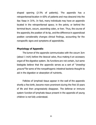 30
shaped opening (2-3% of patients). The appendix has a
retroperitoneal location in 65% of patients and may descend into the
iliac fossa in 31%. In fact, many individuals may have an appendix
located in the retroperitoneal space; in the pelvis; or behind the
terminal ileum, cecum, ascending colon, or liver. Thus, the course of
the appendix, the position of its tip, and the difference in appendiceal
position considerably changes clinical findings, accounting for the
nonspecific signs and symptoms of appendicitis.
Physiology of Appendix
The lumen of the appendix communicates with the cecum 3cm
(about 1 inch) before the ileoccal valve, thus making it an accessory
organ of the digestive system. Its functions are not certain, but some
biologists believe that the appendix serves as a sort of “breeding
ground” for some of the nonpathogenic intestinal bacteria thought to
aid in the digestion or absorption of nutrients.
Follicles of lymphoid tissue appear in the wall of the appendix
shortly a few birth, become more prominent during the first 10 years
of life and then progressively disappear. The defense or immune
system function of lymphatic tissue present in the appendix of young
children is not fully understood.
 
