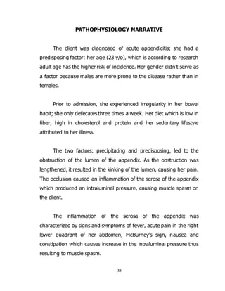 33
PATHOPHYSIOLOGY NARRATIVE
The client was diagnosed of acute appendicitis; she had a
predisposing factor; her age (23 y/o), which is according to research
adult age has the higher risk of incidence. Her gender didn’t serve as
a factor because males are more prone to the disease rather than in
females.
Prior to admission, she experienced irregularity in her bowel
habit; she only defecates three times a week. Her diet which is low in
fiber, high in cholesterol and protein and her sedentary lifestyle
attributed to her illness.
The two factors: precipitating and predisposing, led to the
obstruction of the lumen of the appendix. As the obstruction was
lengthened, it resulted in the kinking of the lumen, causing her pain.
The occlusion caused an inflammation of the serosa of the appendix
which produced an intraluminal pressure, causing muscle spasm on
the client.
The inflammation of the serosa of the appendix was
characterized by signs and symptoms of fever, acute pain in the right
lower quadrant of her abdomen, McBurney’s sign, nausea and
constipation which causes increase in the intraluminal pressure thus
resulting to muscle spasm.
 