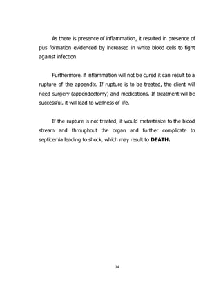 34
As there is presence of inflammation, it resulted in presence of
pus formation evidenced by increased in white blood cells to fight
against infection.
Furthermore, if inflammation will not be cured it can result to a
rupture of the appendix. If rupture is to be treated, the client will
need surgery (appendectomy) and medications. If treatment will be
successful, it will lead to wellness of life.
If the rupture is not treated, it would metastasize to the blood
stream and throughout the organ and further complicate to
septicemia leading to shock, which may result to DEATH.
 