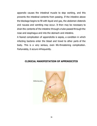 36
appendix causes the intestinal muscle to stop working, and this
prevents the intestinal contents from passing. If the intestine above
the blockage begins to fill with liquid and gas, the abdomen distends
and nausea and vomiting may occur. It then may be necessary to
drain the contents of the intestine through a tube passed through the
nose and esophagus and into the stomach and intestine.
A feared complication of appendicitis is sepsis, a condition in which
infecting bacteria enter the blood and travel to other parts of the
body. This is a very serious, even life-threatening complication.
Fortunately, it occurs infrequently.
CLINICAL MANIFESTATION OF APPENDICITIS
 