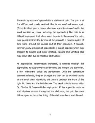 37
The main symptom of appendicitis is abdominal pain. The pain is at
first diffuse and poorly localized, that is, not confined to one spot.
(Poorly localized pain is typical whenever a problem is confined to the
small intestine or colon, including the appendix.) The pain is so
difficult to pinpoint that when asked to point to the area of the pain,
most people indicate the location of the pain with a circular motion of
their hand around the central part of their abdomen. A second,
common, early symptom of appendicitis is loss of appetite which may
progress to nausea and even vomiting. Nausea and vomiting also
may occur later due to intestinal obstruction.
As appendiceal inflammation increases, it extends through the
appendix to its outer covering and then to the lining of the abdomen,
a thin membrane called the peritoneum. Once the peritoneum
becomes inflamed, the pain changes and then can be localized clearly
to one small area. Generally, this area is between the front of the
right hip bone and the belly button. The exact point is named after
Dr. Charles McBurney--McBurney's point. If the appendix ruptures
and infection spreads throughout the abdomen, the pain becomes
diffuse again as the entire lining of the abdomen becomes inflamed.
 