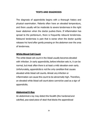 38
TESTS AND DIAGNOSIS
The diagnosis of appendicitis begins with a thorough history and
physical examination. Patients often have an elevated temperature,
and there usually will be moderate to severe tenderness in the right
lower abdomen when the doctor pushes there. If inflammation has
spread to the peritoneum, there is frequently rebound tenderness.
Rebound tenderness is pain that is worse when the doctor quickly
releases his hand after gently pressing on the abdomen over the area
of tenderness.
White Blood Cell Count
The white blood cell count in the blood usually becomes elevated
with infection. In early appendicitis, before infection sets in, it can be
normal, but most often there is at least a mild elevation even early.
Unfortunately, appendicitis is not the only condition that causes
elevated white blood cell counts. Almost any infection or
inflammation can cause this count to be abnormally high. Therefore,
an elevated white blood cell count alone cannot be used as a sign of
appendicitis.
Abdominal X-Ray
An abdominal x-ray may detect the fecalith (the hardened and
calcified, pea-sized piece of stool that blocks the appendiceal
 