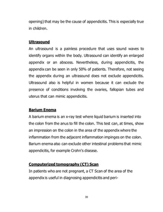 39
opening) that may be the cause of appendicitis. This is especially true
in children.
Ultrasound
An ultrasound is a painless procedure that uses sound waves to
identify organs within the body. Ultrasound can identify an enlarged
appendix or an abscess. Nevertheless, during appendicitis, the
appendix can be seen in only 50% of patients. Therefore, not seeing
the appendix during an ultrasound does not exclude appendicitis.
Ultrasound also is helpful in women because it can exclude the
presence of conditions involving the ovaries, fallopian tubes and
uterus that can mimic appendicitis.
Barium Enema
A barium enema is an x-ray test where liquid barium is inserted into
the colon from the anus to fill the colon. This test can, at times, show
an impression on the colon in the area of the appendix where the
inflammation from the adjacent inflammation impinges on the colon.
Barium enema also can exclude other intestinal problems that mimic
appendicitis, for example Crohn's disease.
Computerized tomography (CT) Scan
In patients who are not pregnant, a CT Scan of the area of the
appendix is useful in diagnosing appendicitis and peri-
 