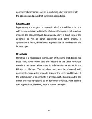 40
appendicealabscesses as well as in excluding other diseases inside
the abdomen and pelvis that can mimic appendicitis.
Laparoscopy
Laparoscopy is a surgical procedure in which a small fiberoptic tube
with a camera is inserted into the abdomen through a small puncture
made on the abdominal wall. Laparoscopy allows a direct view of the
appendix as well as other abdominal and pelvic organs. If
appendicitis is found, the inflamed appendix can be removed with the
laparascope.
Urinalysis
Urinalysis is a microscopic examination of the urine that detects red
blood cells, white blood cells and bacteria in the urine. Urinalysis
usually is abnormal when there is inflammation or stones in the
kidneys or bladder. The urinalysis also may be abnormal with
appendicitis because the appendix lies near the ureter and bladder. If
the inflammation of appendicitis is great enough, it can spread to the
ureter and bladder leading to an abnormal urinalysis. Most patients
with appendicitis, however, have a normal urinalysis.
 