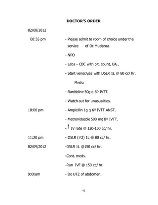 41
DOCTOR’S ORDER
02/08/2012
08:55 pm - Please admit to room of choice under the
service of Dr.Mudanza.
- NPO
- Labs – CBC with plt. count, UA.,
- Start venoclysis with D5LR 1L @ 80 cc/ hr.
Meds:
- Ranitidine 50g q 8ᴼ IVTT.
- Watch out for unusualities.
10:00 pm - Ampicillin 1g q 6ᴼ IVTT ANST.
- Metronidazole 500 mg 8ᴼ IVTT.
- IV rate @ 120-150 cc/ hr.
11:20 pm - D5LR (#2) 1L @ 80 cc/ hr.
02/09/2012 -D5LR 1L @150 cc/ hr.
-Cont. meds.
-Run IVF @ 150 cc/ hr.
9:00am - Do UTZ of abdomen.
 