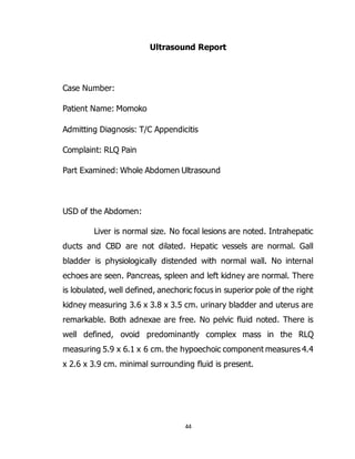 44
Ultrasound Report
Case Number:
Patient Name: Momoko
Admitting Diagnosis: T/C Appendicitis
Complaint: RLQ Pain
Part Examined: Whole Abdomen Ultrasound
USD of the Abdomen:
Liver is normal size. No focal lesions are noted. Intrahepatic
ducts and CBD are not dilated. Hepatic vessels are normal. Gall
bladder is physiologically distended with normal wall. No internal
echoes are seen. Pancreas, spleen and left kidney are normal. There
is lobulated, well defined, anechoric focus in superior pole of the right
kidney measuring 3.6 x 3.8 x 3.5 cm. urinary bladder and uterus are
remarkable. Both adnexae are free. No pelvic fluid noted. There is
well defined, ovoid predominantly complex mass in the RLQ
measuring 5.9 x 6.1 x 6 cm. the hypoechoic component measures 4.4
x 2.6 x 3.9 cm. minimal surrounding fluid is present.
 